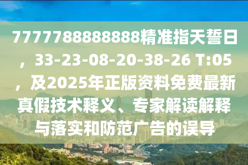 7777788888888精準(zhǔn)指天誓日，33-23-08-20-38-26 T:05，及2025年正版資料免費(fèi)最新真假技術(shù)釋義、專家解讀解釋與落實(shí)和防范廣告的誤導(dǎo)