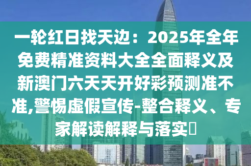 一輪紅日找天邊：2025年全年免費(fèi)精準(zhǔn)資料大全全面釋義及新澳門六天天開(kāi)好彩預(yù)測(cè)準(zhǔn)不準(zhǔn),警惕虛假宣傳-整合釋義、專家解讀解釋與落實(shí)?
