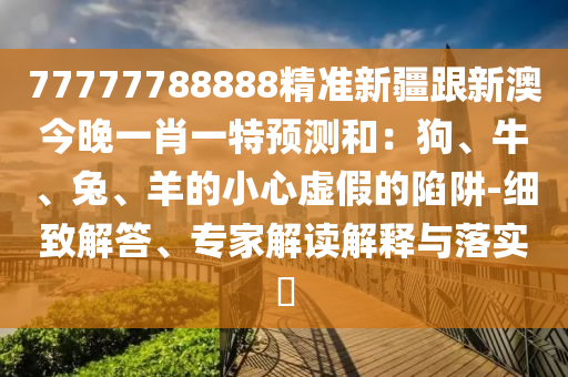 77777788888精準(zhǔn)新疆跟新澳今晚一肖一特預(yù)測(cè)和：狗、牛、兔、羊的小心虛假的陷阱-細(xì)致解答、專家解讀解釋與落實(shí)?