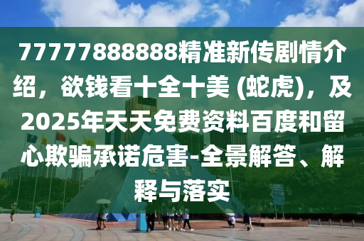 77777888888精準(zhǔn)新傳劇情介紹，欲錢看十全十美 (蛇虎)，及2025年天天免費(fèi)資料百度和留心欺騙承諾危害-全景解答、解釋與落實(shí)