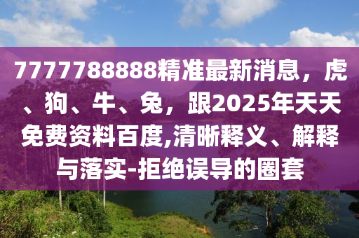 7777788888精準最新消息，虎、狗、牛、兔，跟2025年天天免費資料百度,清晰釋義、解釋與落實-拒絕誤導的圈套
