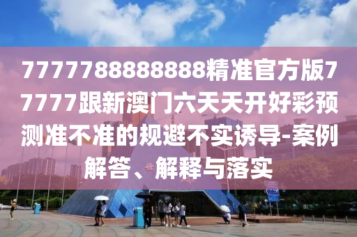 7777788888888精準(zhǔn)官方版77777跟新澳門六天天開好彩預(yù)測準(zhǔn)不準(zhǔn)的規(guī)避不實(shí)誘導(dǎo)-案例解答、解釋與落實(shí)