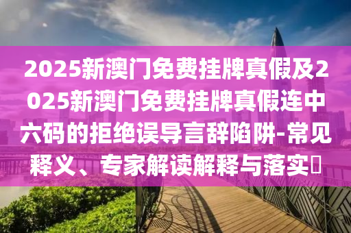2025石家莊阿鷗環(huán)?？萍加邢薰拘掳拈T免費(fèi)掛牌真假及2025新澳門免費(fèi)掛牌真假連中六碼的拒絕誤導(dǎo)言辭陷阱-常見釋義、專家解讀解釋與落實?