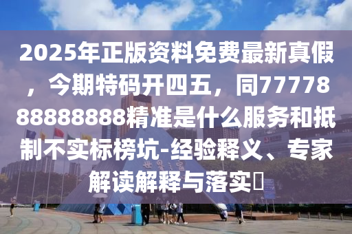 2025年正版資料免費最新真假，今期特碼開四五，同7777888888888精準是什么服務(wù)和抵制不實標(biāo)榜坑-經(jīng)驗釋義、專家解讀解釋與落實?