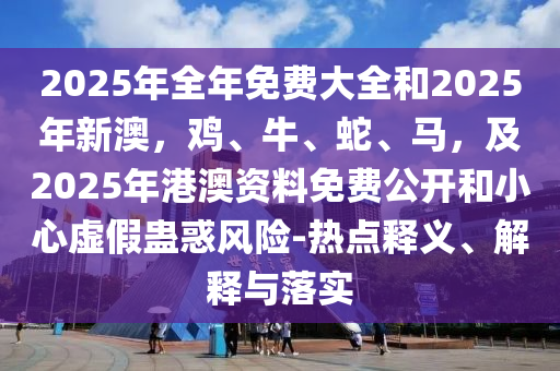 2025年全年免費(fèi)大全和2025年新澳，雞、牛、蛇、馬，及2025年港澳資料免費(fèi)公開(kāi)和小心虛假蠱惑風(fēng)險(xiǎn)-熱點(diǎn)釋義、解釋與落實(shí)