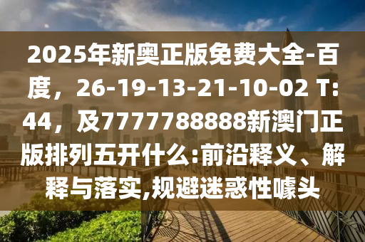 2025年新奧正版免費(fèi)大全-百度，26-19-13-21-10-02 T:44，及7777788888新澳門正版排列五開什么:前沿釋義、解釋與落實(shí),規(guī)避迷惑性噱頭