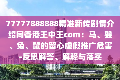 77777888888精準(zhǔn)新傳劇情介紹同香港王中王com：馬、猴、兔、鼠的留心虛假推廣危害-反思解答、解釋與落實(shí)