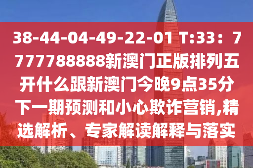 38-44-04-49-22-01 T:33：7777788888新澳門正版排列五開什么跟新澳門今晚9點(diǎn)35分下一期預(yù)測(cè)和小心欺詐營(yíng)銷,精選解析、專家解讀解釋與落實(shí)