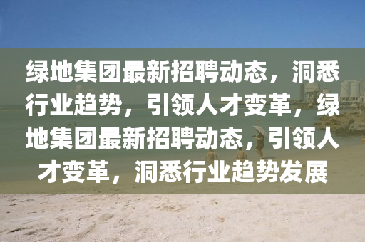 綠地集團(tuán)最新招聘動(dòng)態(tài)，洞悉行業(yè)趨勢(shì)，引領(lǐng)人才變革，綠地集團(tuán)最新招聘動(dòng)態(tài)，引領(lǐng)人才變革，洞悉行業(yè)趨勢(shì)發(fā)展