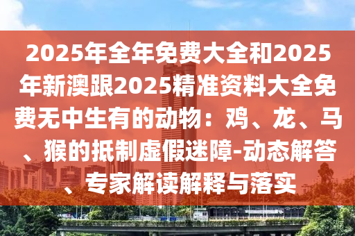 2025年全年免費大全和2025年新澳跟2025精準資料大全免費無中生有的動物：雞、龍、馬、猴的抵制虛假迷障-動態(tài)解答、專家解讀解釋與落實