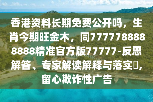 香港資料長期免費公開嗎，生肖今期旺金木，同7777788888888精準(zhǔn)官方版77777-反思解答、專家解讀解釋與落實?,留心欺詐性廣告