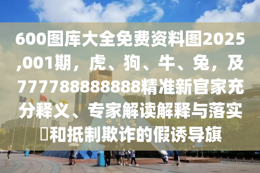 600圖庫(kù)大全免費(fèi)資料圖2025,001期，虎、狗、牛、兔，及777788888888精準(zhǔn)新官家充分釋義、專家解讀解釋與落實(shí)?和抵制欺詐的假誘導(dǎo)旗