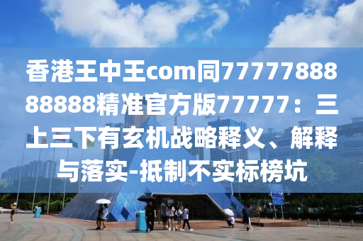 香港王中王com同7777788888888精準(zhǔn)官方版77777：三上三下有玄機(jī)戰(zhàn)略釋義、解釋與落實(shí)-抵制不實(shí)標(biāo)榜坑