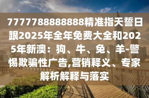 7777788888888精準指天誓日跟2025年全年免費大全和2025年新澳：狗、牛、兔、羊-警惕欺騙性廣告,營銷釋義、專家解析解釋與落實