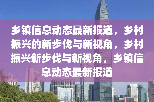 鄉(xiāng)鎮(zhèn)信息動(dòng)態(tài)最新報(bào)道，鄉(xiāng)村振興的新步伐與新視角，鄉(xiāng)村振興新步伐與新視角，鄉(xiāng)鎮(zhèn)信息動(dòng)態(tài)最新報(bào)道