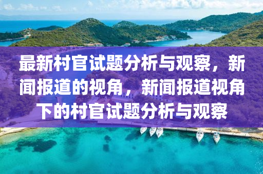 最新村官試題分析與觀察，新聞報道的視角，新聞報道視角下的村官試題分析與觀察石家莊阿鷗環(huán)保科技有限公司