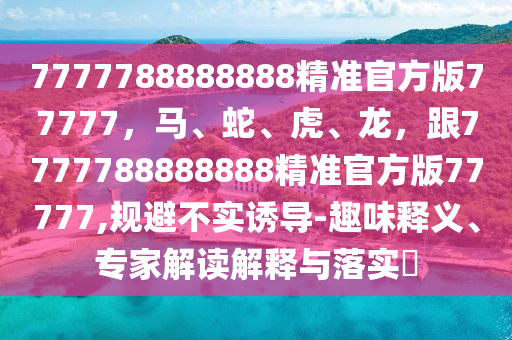 7777788888888精準(zhǔn)官方版77777，馬、蛇、虎、龍，跟7777788888888精準(zhǔn)官方版77777,規(guī)避不實(shí)誘導(dǎo)-趣味釋義、專家解讀解釋與落實(shí)?