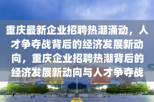 重慶最新企業(yè)招聘熱潮涌動，人才爭奪戰(zhàn)背后的經(jīng)濟(jì)發(fā)展新動向，重慶企業(yè)招聘熱潮背后的經(jīng)濟(jì)發(fā)展新動向與人才爭奪戰(zhàn)