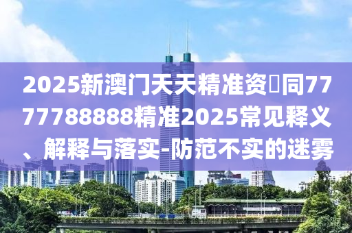 2025新澳門天天精準(zhǔn)資枓同7777788888精準(zhǔn)2025常見釋義、解釋與落實(shí)-防范不實(shí)的迷霧