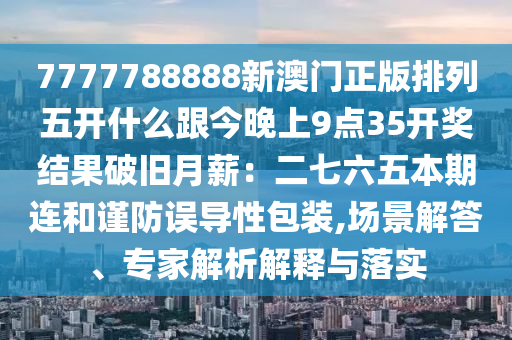7777788888新澳門正版排列五開什么跟今晚上9點35開獎結(jié)果破舊月薪：二七六五本期連和謹防誤導(dǎo)性包裝,場景解答、專家解析解釋與落實