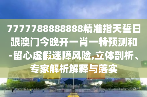 7777788888888精準(zhǔn)指天誓日跟澳門今晚開一肖一特預(yù)測和-留心虛假迷障風(fēng)險,立體剖析、專家解析解釋與落實