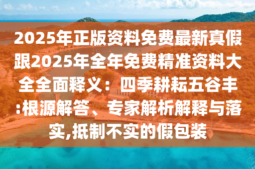 2025年正版資料免費最新真假跟2025年全年免費精準(zhǔn)資料大全全面釋義：四季耕耘五谷豐:根源解答、專家解析解釋與落實,抵制不實的假包裝