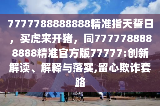 7777788888888精準指天誓日，買虎來開豬，同7777788888888精準官方版77777:創(chuàng)新解讀、解釋與落實,留心欺詐套路