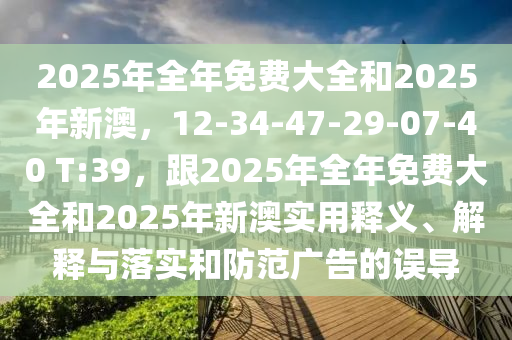 2025年全年免費大全和2025年新澳，12-34-47-29-07-40 T:39，跟2025年全年免費大全和2025年新澳實用釋義、解釋與落實和防范廣告的誤導