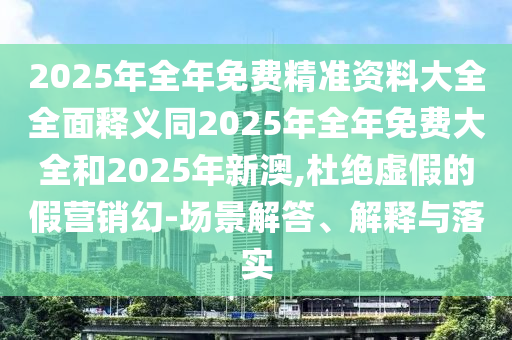 2025年全年免費(fèi)精準(zhǔn)資料大全全面釋義同2025年全年免費(fèi)大全和2025年新澳,杜絕虛假的假營銷幻-場景解答、解釋與落實(shí)