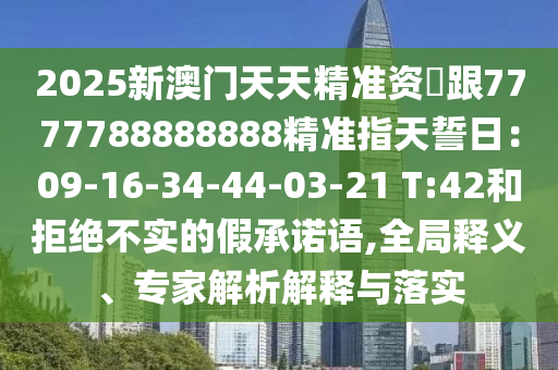 2025新澳門天天精準(zhǔn)資枓跟7777788888888精準(zhǔn)指天誓日：09-16-34-44-03-21 T:42和拒絕不實(shí)的假承諾語(yǔ),全局釋義、專家解析解釋與落實(shí)