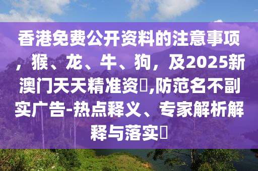 香港免費公開資料的注意事項，猴、龍、牛、狗，及2025新澳門天天精準(zhǔn)資枓,防范名不副實廣告-熱點釋義、專家解析解釋與落實?