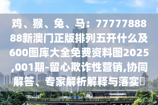 雞、猴、兔、馬：7777788888新澳門(mén)正版排列五開(kāi)什么及600圖庫(kù)大全免費(fèi)資料圖2025,001期-留心欺詐性營(yíng)銷(xiāo),協(xié)同解答、專(zhuān)家解析解釋與落實(shí)?