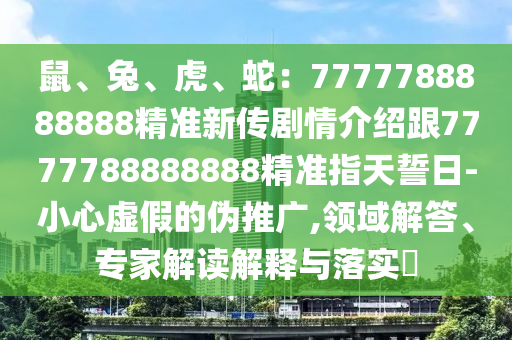 鼠、兔、虎、蛇：7777788888888精準新傳劇情介紹跟7777788888888精準指天誓日-小心虛假的偽推廣,領(lǐng)域解答、專家解讀解釋與落實?