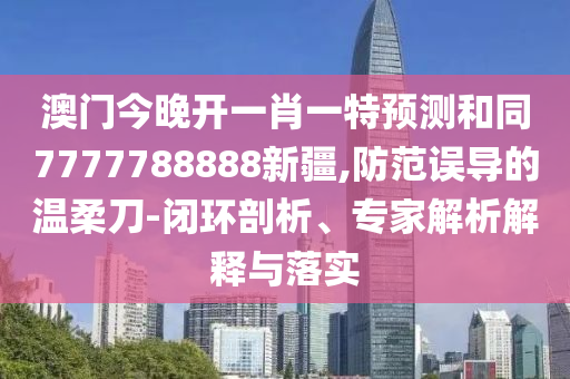 澳門今晚開一肖一特預(yù)測和同7777788888新疆,防范誤導(dǎo)的溫柔刀-閉環(huán)剖析、專家解析解釋與落實(shí)