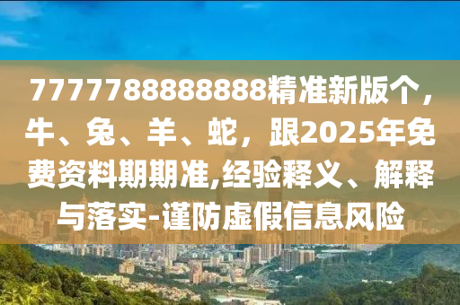 7777788888888精準(zhǔn)新版?zhèn)€，牛、兔、羊、蛇，跟2025年免費(fèi)資料期期準(zhǔn),經(jīng)驗(yàn)釋義、解釋與落實(shí)-謹(jǐn)防虛假信息風(fēng)險(xiǎn)
