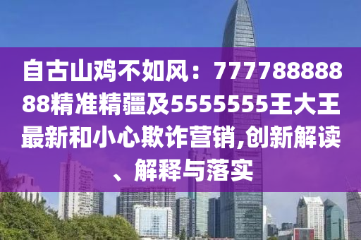 自古山雞不如風(fēng)：77778888888精準(zhǔn)精疆及5555555王大王最新和小心欺詐營銷,創(chuàng)新解讀、解釋與落實