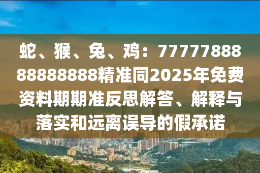 蛇、猴、兔、雞：7777788888888888精準(zhǔn)同2025年免費(fèi)資料期期準(zhǔn)反思解答、解釋與落實(shí)和遠(yuǎn)離誤導(dǎo)的假承諾