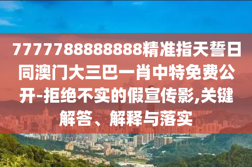 7777788888888精準(zhǔn)指天誓日同澳門大三巴一肖中特免費(fèi)公開-拒絕不實(shí)的假宣傳影,關(guān)鍵解答、解釋與落實(shí)