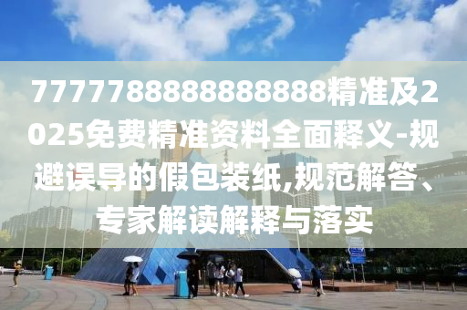 7777788888888888精準(zhǔn)及2025免費精準(zhǔn)資料全面釋義-規(guī)避誤導(dǎo)的假包裝紙,規(guī)范解答、專家解讀解釋與落實