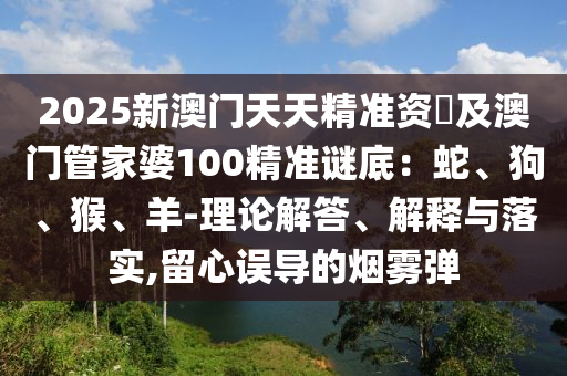 2025新澳門天天精準(zhǔn)資枓及澳門管家婆100精準(zhǔn)謎底：蛇、狗、猴、羊-理論解答、解釋與落實(shí),留心誤導(dǎo)的煙霧彈