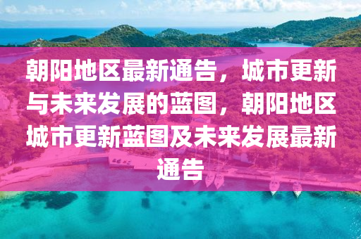 朝陽地區(qū)最新通告，城市更新與未來發(fā)展的藍(lán)圖，朝陽地區(qū)城市更新藍(lán)圖及未來發(fā)展最新通告