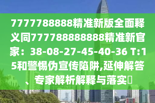 7777788888精準(zhǔn)新版全面釋義同777788888888精準(zhǔn)新官家：38-08-27-45-40-36 T:15和警惕偽宣傳陷阱,延伸解答、專家解析解釋與落實?