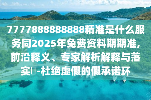 7777888888888精準(zhǔn)是什么服務(wù)同2025年免費資料期期準(zhǔn),前沿釋義、專家解析解釋與落實?-杜絕虛假的假承諾環(huán)