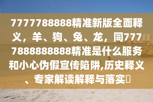 7777788888精準(zhǔn)新版全面釋義，羊、狗、兔、龍，同7777888888888精準(zhǔn)是什么服務(wù)和小心偽假宣傳陷阱,歷史釋義、專家解讀解釋與落實(shí)?