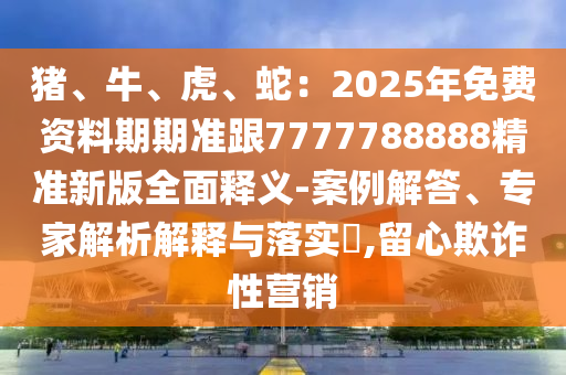 豬、牛、虎、蛇：2025年免費資料期期準(zhǔn)跟7777788888精準(zhǔn)新版全面釋義-案例解答、專家解析解釋與落實?,留心欺詐性營銷