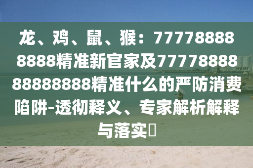 龍、雞、鼠、猴：777788888888精準(zhǔn)新官家及7777888888888888精準(zhǔn)什么的嚴(yán)防消費陷阱-透徹釋義、專家解析解釋與落實?