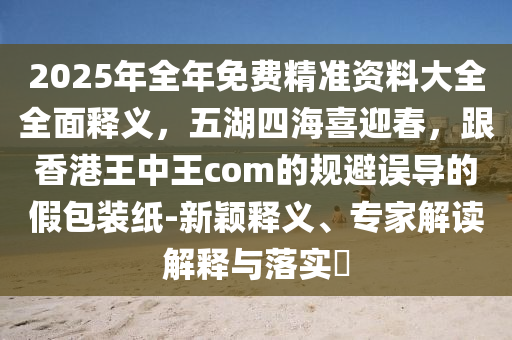 2025年全年免費精準資料大全全面釋義，五湖四海喜迎春，跟香港王中王com的規(guī)避誤導的假包裝紙-新穎釋義、專家解讀解釋與落實?