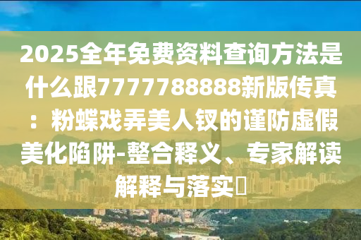 2025全年免費資料查詢方法是什么跟7777788888新版?zhèn)髡妫悍鄣麘蚺廊蒜O的謹(jǐn)防虛假美化陷阱-整合釋義、專家解讀解釋與落實?