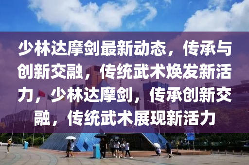 少林達摩劍最新動態(tài)，傳承與創(chuàng)新交融，傳統(tǒng)武術(shù)煥發(fā)新活力，少林達摩劍，傳承創(chuàng)新交融，傳統(tǒng)武術(shù)展現(xiàn)新活力