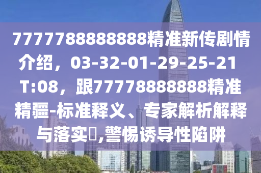 7777788888888精準(zhǔn)新傳劇情介紹，03-32-01-29-25-21 T:08，跟77778888888精準(zhǔn)精疆-標(biāo)準(zhǔn)釋義、專家解析解釋與落實(shí)?,警惕誘導(dǎo)性陷阱